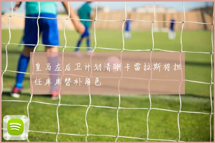 皇马左后卫计划清晰卡雷拉斯将担任库库替补角色