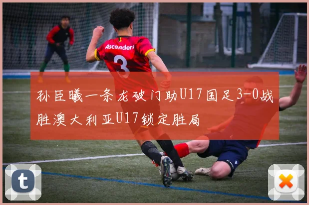 孙臣曦一条龙破门助U17国足3-0战胜澳大利亚U17锁定胜局