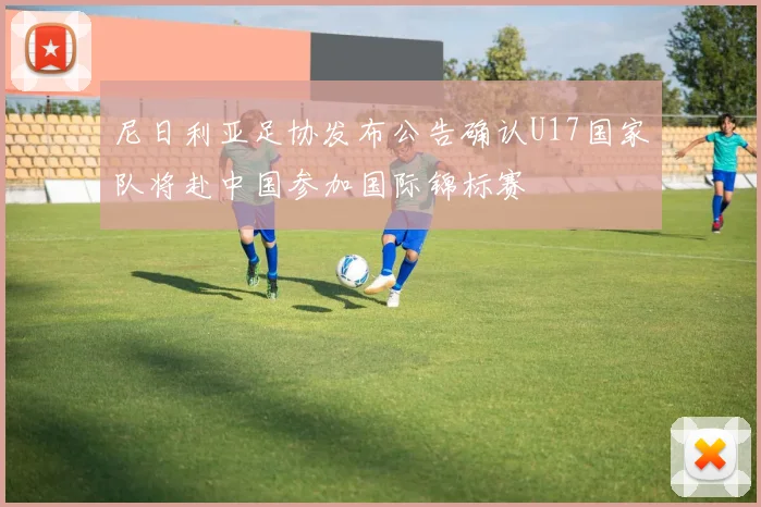 尼日利亚足协发布公告确认U17国家队将赴中国参加国际锦标赛
