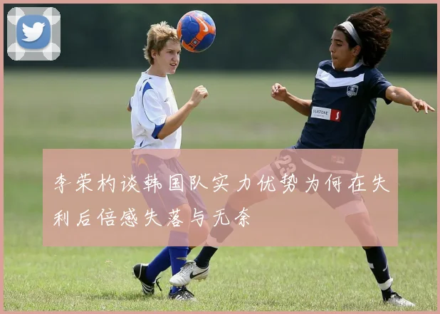 李荣杓谈韩国队实力优势为何在失利后倍感失落与无奈