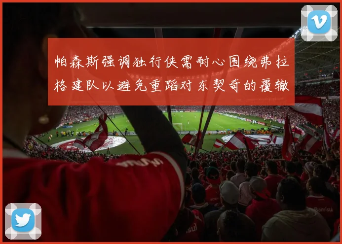 帕森斯强调独行侠需耐心围绕弗拉格建队以避免重蹈对东契奇的覆辙