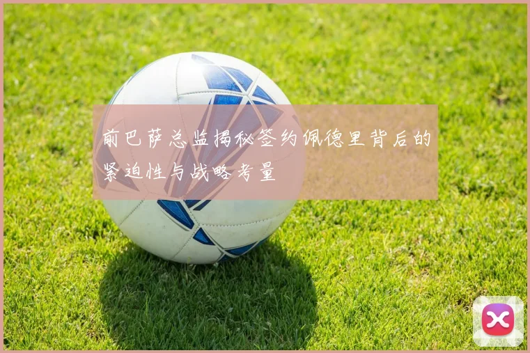 前巴萨总监揭秘签约佩德里背后的紧迫性与战略考量
