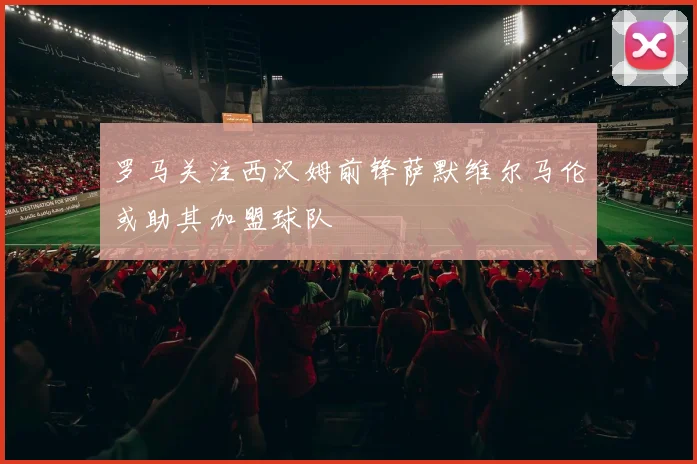 罗马关注西汉姆前锋萨默维尔马伦或助其加盟球队