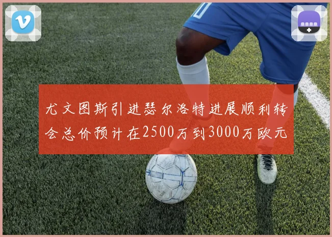 尤文图斯引进瑟尔洛特进展顺利转会总价预计在2500万到3000万欧元之间