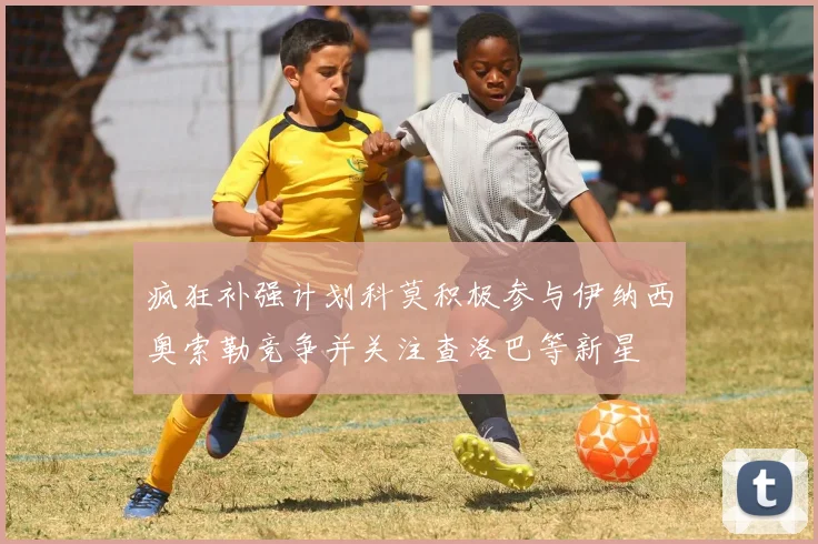 疯狂补强计划科莫积极参与伊纳西奥索勒竞争并关注查洛巴等新星