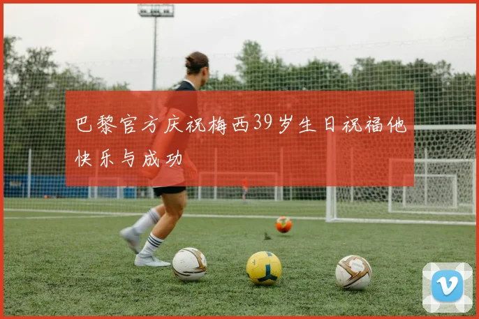 巴黎官方庆祝梅西39岁生日祝福他快乐与成功