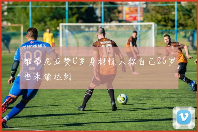 维蒂尼亚赞C罗身材惊人称自己26岁也未能达到
