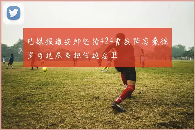 巴媒报道安帅坚持424首发阵容桑德罗与达尼洛担任边后卫
