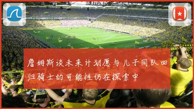 詹姆斯谈未来计划愿与儿子同队回归骑士的可能性仍在探索中
