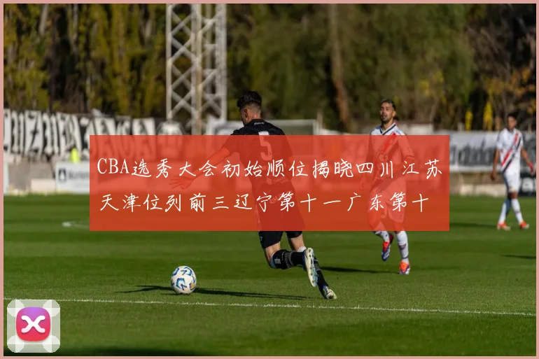 CBA选秀大会初始顺位揭晓四川江苏天津位列前三辽宁第十一广东第十六