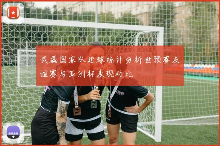 武磊国家队进球统计分析世预赛友谊赛与亚洲杯表现对比