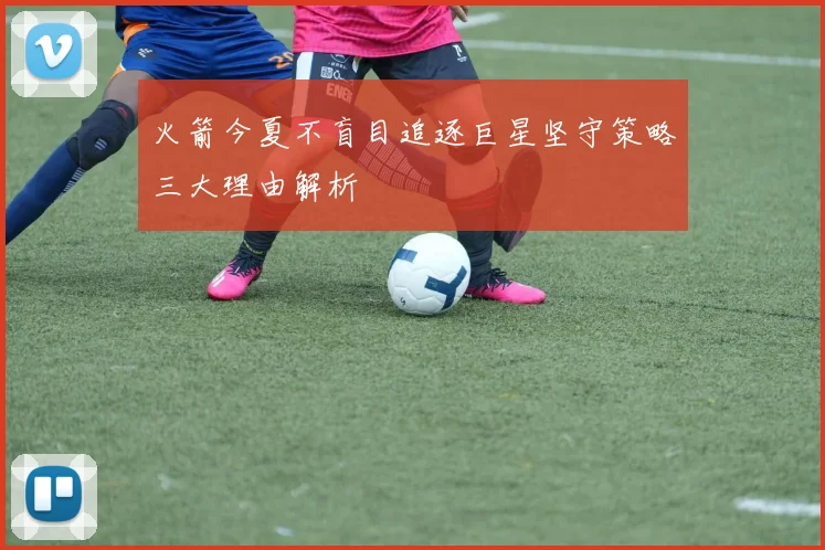 火箭今夏不盲目追逐巨星坚守策略三大理由解析
