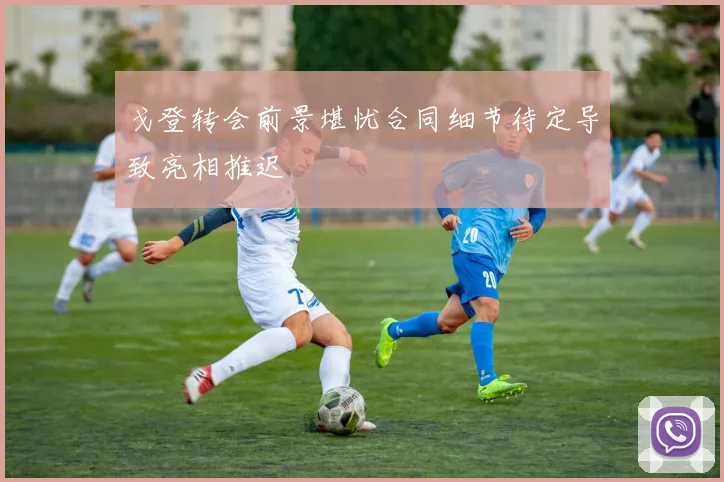 戈登转会前景堪忧合同细节待定导致亮相推迟